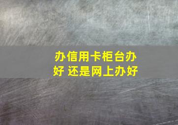 办信用卡柜台办好 还是网上办好